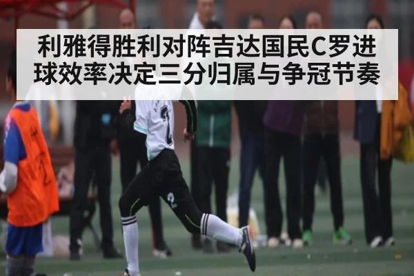 利雅得胜利对阵吉达国民C罗进球效率决定三分归属与争冠节奏