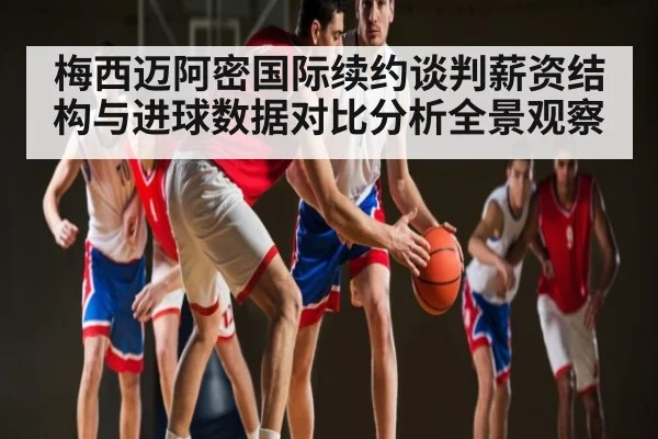 梅西迈阿密国际续约谈判薪资结构与进球数据对比分析全景观察