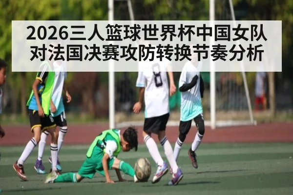 2026三人篮球世界杯中国女队对法国决赛攻防转换节奏分析